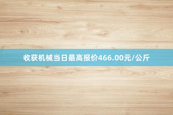 收获机械当日最高报价466.00元/公斤